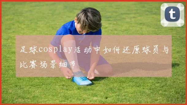 足球cosplay活动中如何还原球员与比赛场景细节