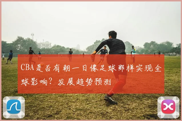 CBA是否有朝一日像足球那样实现全球影响？发展趋势预测