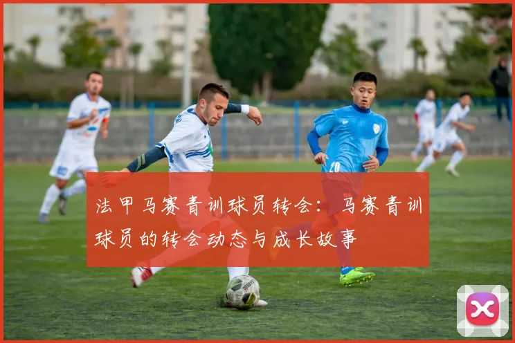 法甲马赛青训球员转会：马赛青训球员的转会动态与成长故事